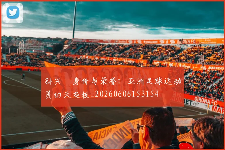 孙兴慜身价与荣誉：亚洲足球运动员的天花板_20260606153154