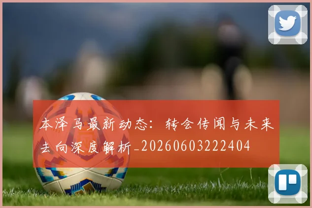 本泽马最新动态:转会传闻与未来去向深度解析_20260603222404