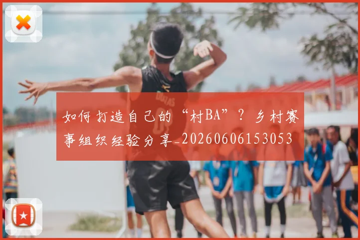 如何打造自己的“村BA”?乡村赛事组织经验分享_20260606153053