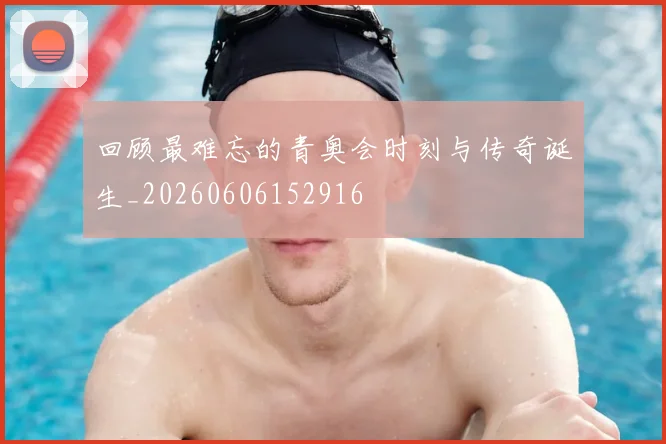 回顾最难忘的青奥会时刻与传奇诞生_20260606152916